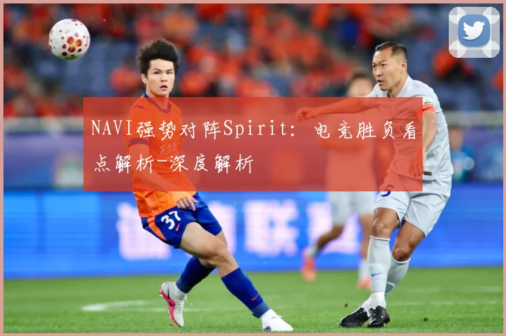 NAVI强势对阵Spirit：电竞胜负看点解析-深度解析