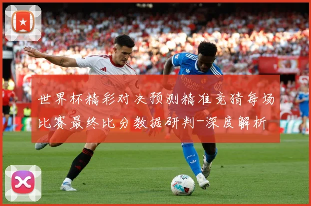 世界杯精彩对决预测精准竞猜每场比赛最终比分数据研判-深度解析