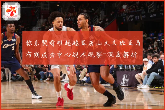 称东契奇难超越亚历山大文班亚马布朗成为中心战术观察-深度解析