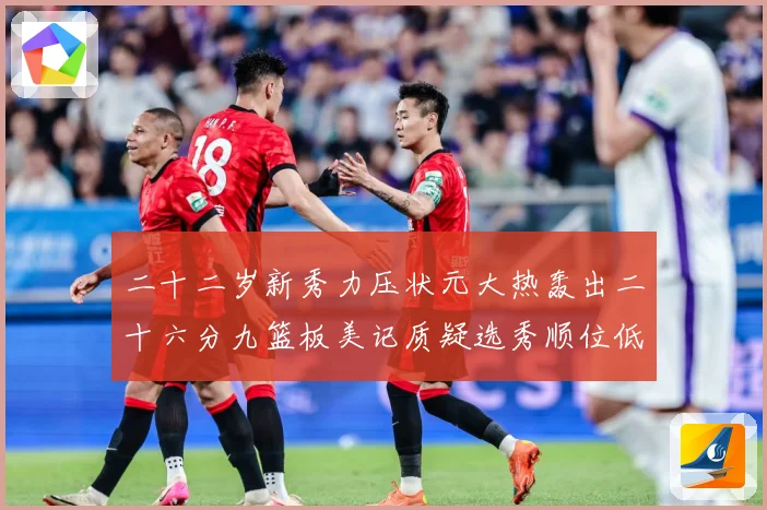 二十二岁新秀力压状元大热轰出二十六分九篮板美记质疑选秀顺位低赛场复盘-深度解析