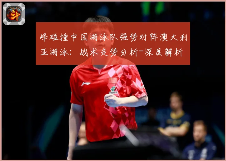 峰碰撞中国游泳队强势对阵澳大利亚游泳：战术走势分析-深度解析