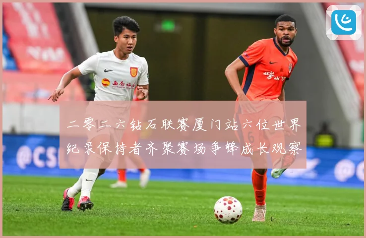 二零二六钻石联赛厦门站六位世界纪录保持者齐聚赛场争锋成长观察-深度解析